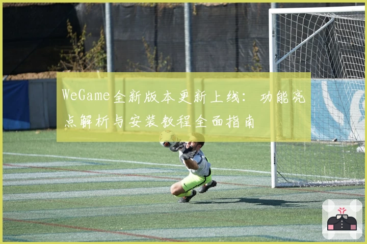 WeGame全新版本更新上线：功能亮点解析与安装教程全面指南