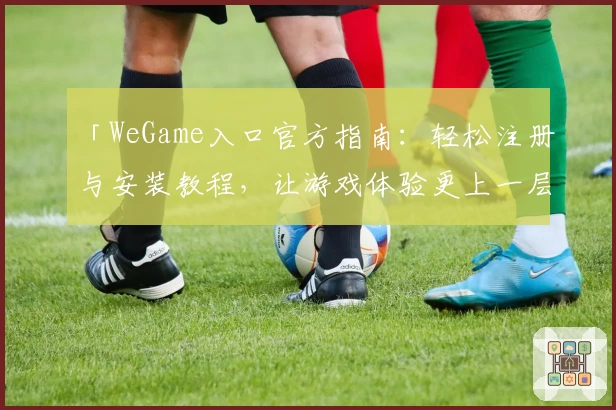 「WeGame入口官方指南：轻松注册与安装教程，让游戏体验更上一层楼」