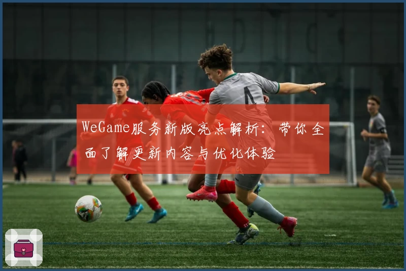 WeGame服务新版亮点解析：带你全面了解更新内容与优化体验