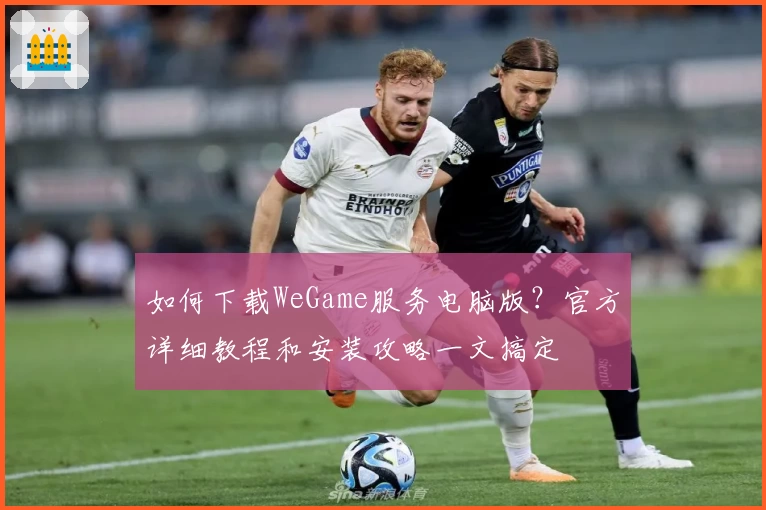 如何下载WeGame服务电脑版？官方详细教程和安装攻略一文搞定