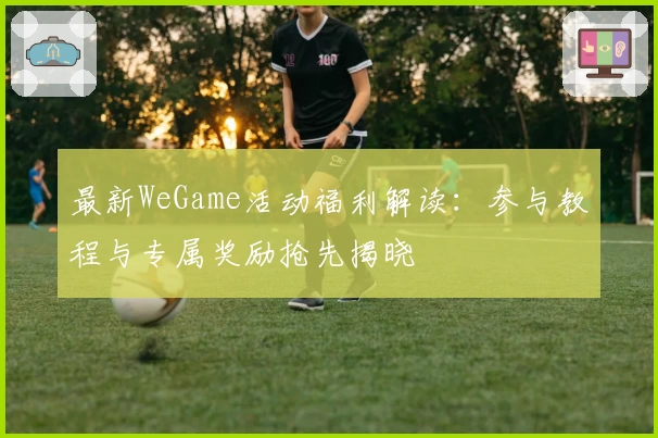 最新WeGame活动福利解读：参与教程与专属奖励抢先揭晓