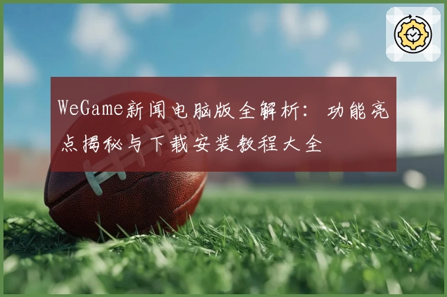 WeGame新闻电脑版全解析：功能亮点揭秘与下载安装教程大全