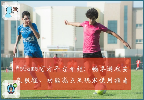 WeGame官方平台介绍：畅享游戏安装教程、功能亮点及玩家使用指南