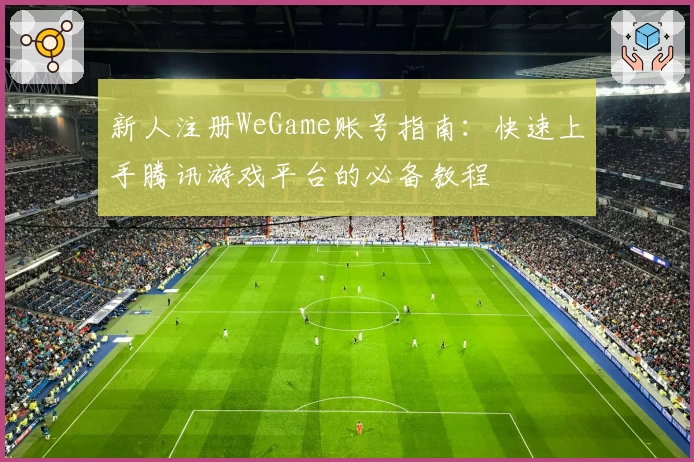 新人注册WeGame账号指南：快速上手腾讯游戏平台的必备教程