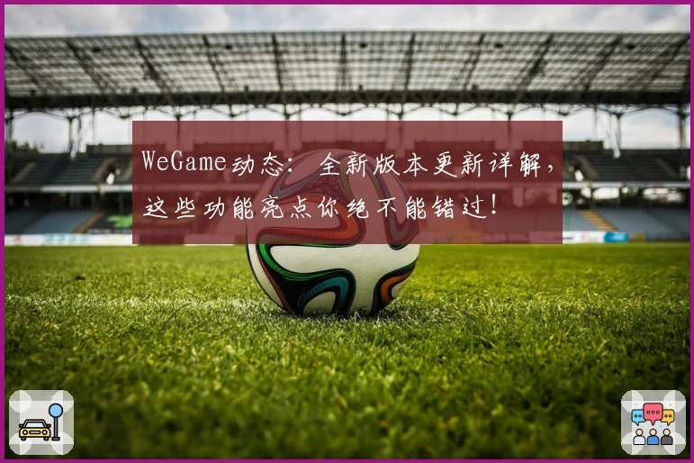 WeGame动态：全新版本更新详解，这些功能亮点你绝不能错过！