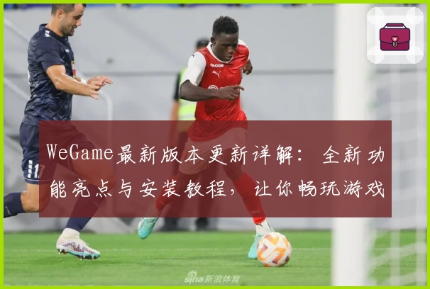 WeGame最新版本更新详解：全新功能亮点与安装教程，让你畅玩游戏更轻松