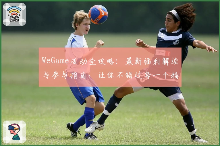 WeGame活动全攻略：最新福利解读与参与指南，让你不错过每一个精彩瞬间