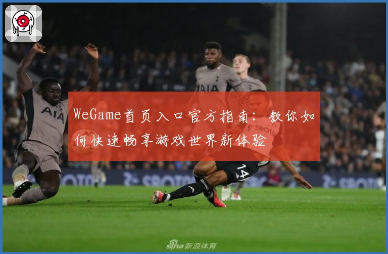 WeGame首页入口官方指南：教你如何快速畅享游戏世界新体验
