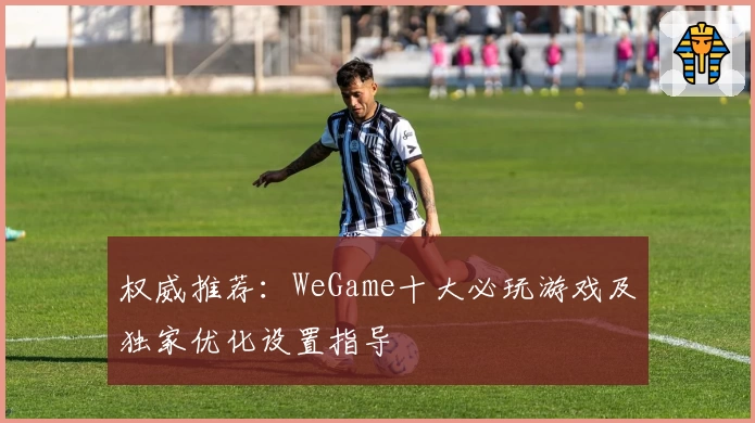 权威推荐：WeGame十大必玩游戏及独家优化设置指导