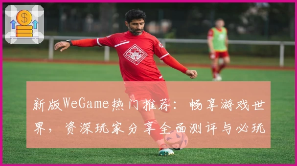 新版WeGame热门推荐：畅享游戏世界，资深玩家分享全面测评与必玩亮点