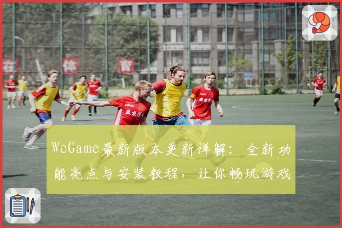WeGame最新版本更新详解：全新功能亮点与安装教程，让你畅玩游戏更轻松