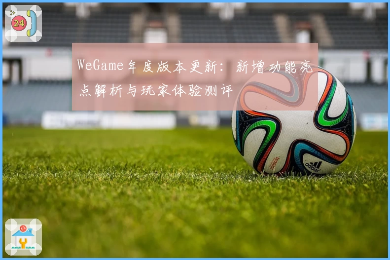 WeGame年度版本更新：新增功能亮点解析与玩家体验测评