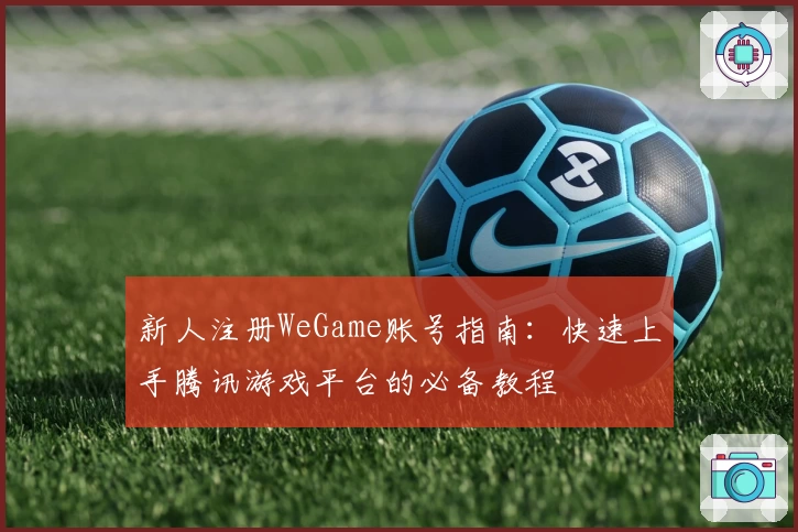 新人注册WeGame账号指南：快速上手腾讯游戏平台的必备教程