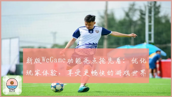 新版WeGame功能亮点抢先看：优化玩家体验，享受更畅快的游戏世界