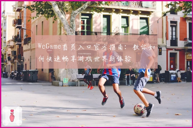 WeGame首页入口官方指南：教你如何快速畅享游戏世界新体验