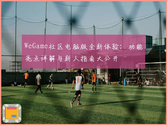 WeGame社区电脑版全新体验：功能亮点详解与新人指南大公开