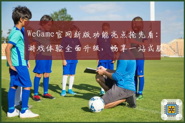WeGame官网新版功能亮点抢先看：游戏体验全面升级，畅享一站式服务