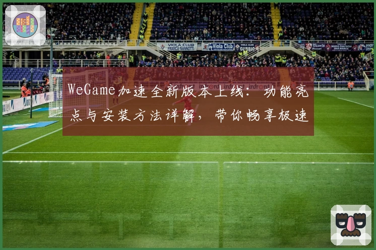 WeGame加速全新版本上线：功能亮点与安装方法详解，带你畅享极速体验