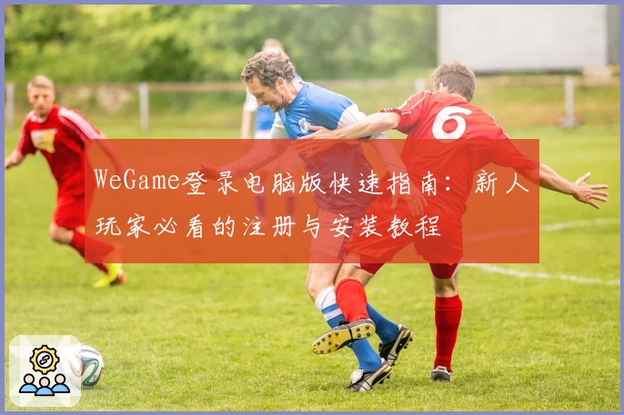 WeGame登录电脑版快速指南:新人玩家必看的注册与安装教程