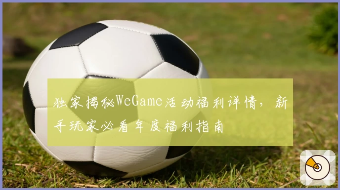 独家揭秘WeGame活动福利详情，新手玩家必看年度福利指南