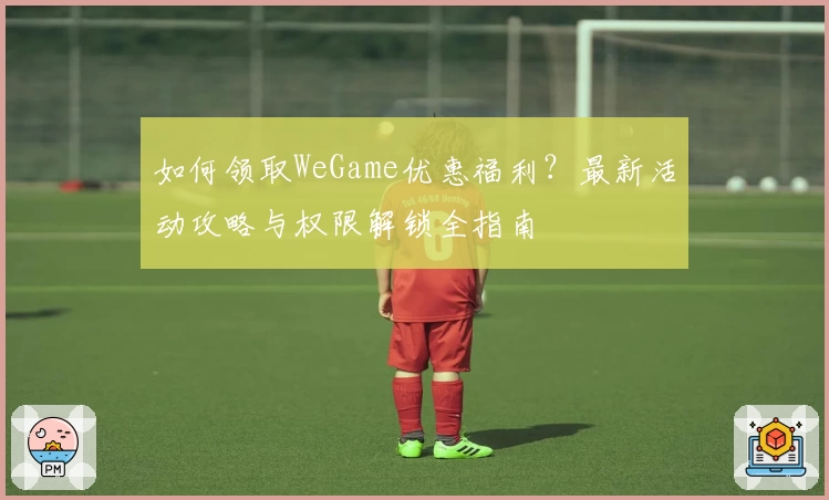 如何领取WeGame优惠福利？最新活动攻略与权限解锁全指南