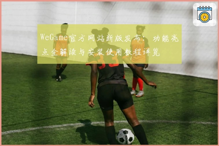 WeGame官方网站新版发布：功能亮点全解读与安装使用教程详览