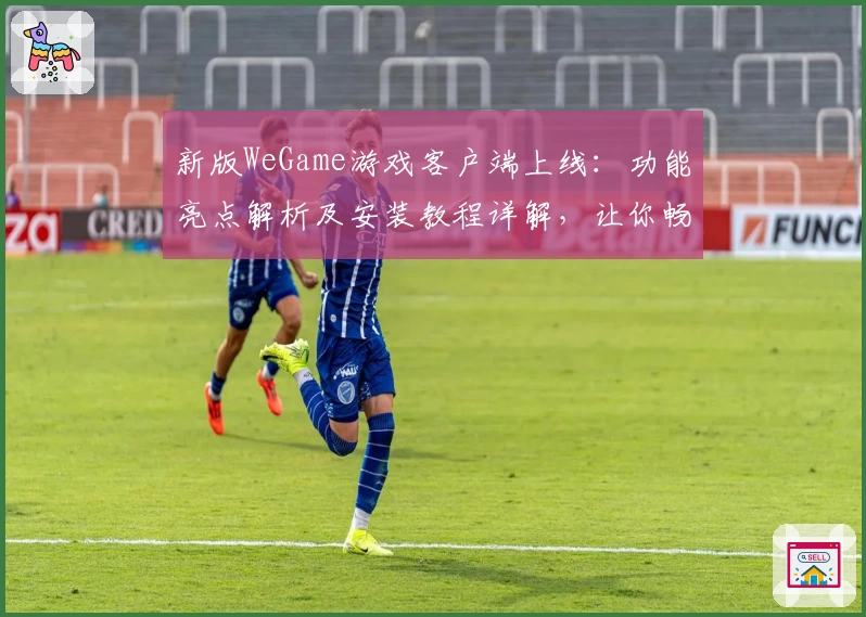 新版WeGame游戏客户端上线：功能亮点解析及安装教程详解，让你畅玩无忧