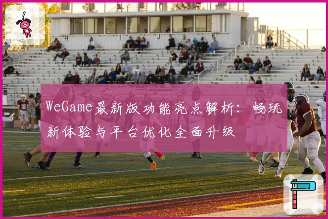 WeGame最新版功能亮点解析：畅玩新体验与平台优化全面升级