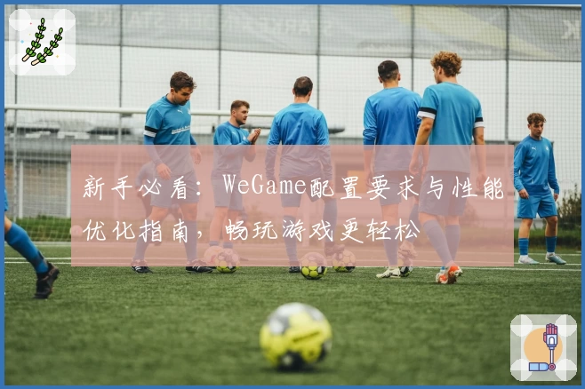 新手必看：WeGame配置要求与性能优化指南，畅玩游戏更轻松